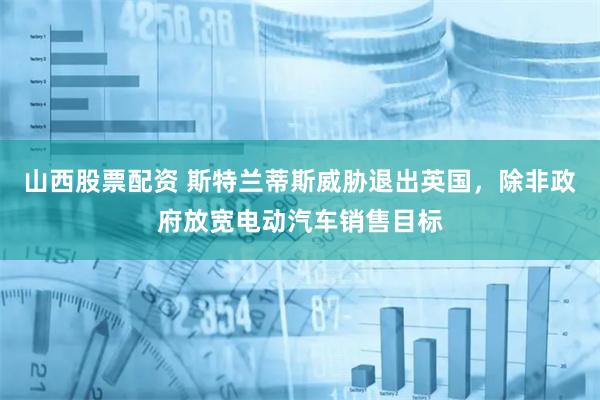 山西股票配资 斯特兰蒂斯威胁退出英国，除非政府放宽电动汽车销售目标