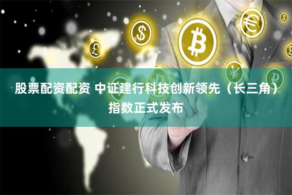 股票配资配资 中证建行科技创新领先（长三角）指数正式发布