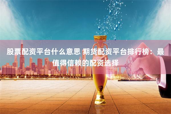 股票配资平台什么意思 期货配资平台排行榜：最值得信赖的配资选择